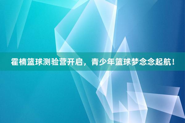 霍楠篮球测验营开启，青少年篮球梦念念起航！