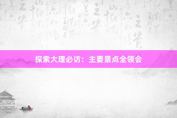 探索大理必访：主要景点全领会