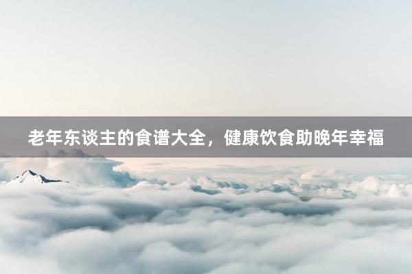 老年东谈主的食谱大全，健康饮食助晚年幸福