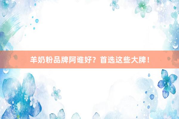 羊奶粉品牌阿谁好？首选这些大牌！