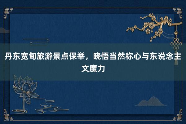 丹东宽甸旅游景点保举，晓悟当然称心与东说念主文魔力