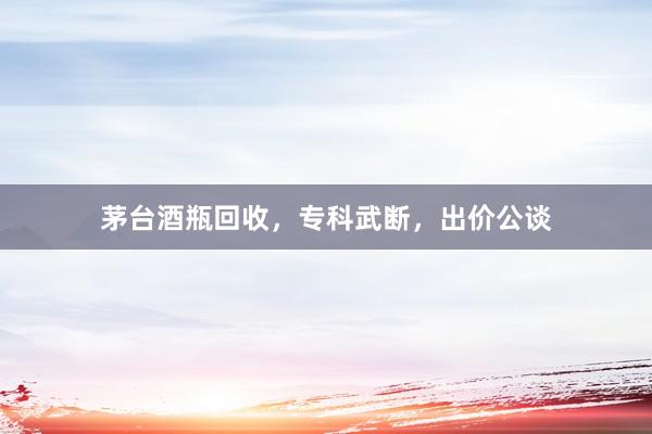 茅台酒瓶回收，专科武断，出价公谈