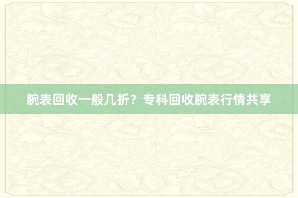 腕表回收一般几折？专科回收腕表行情共享