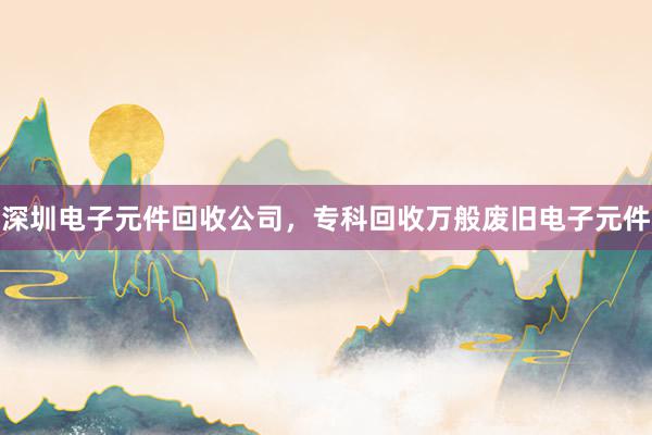 深圳电子元件回收公司，专科回收万般废旧电子元件