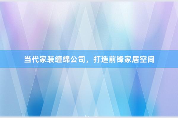 当代家装缠绵公司，打造前锋家居空间